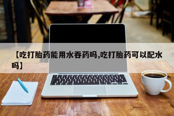 打胎药微信联系方式，【吃打胎药能用水吞药吗,吃打胎药可以配水吗】