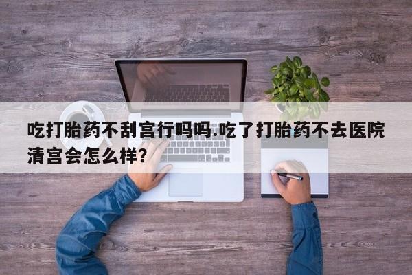 打胎药微信联系方式，吃打胎药不刮宫行吗吗.吃了打胎药不去医院清宫会怎么样？