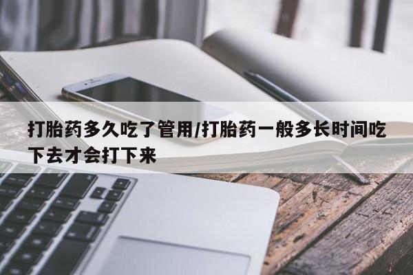 打胎药微信联系方式，打胎药多久吃了管用/打胎药一般多长时间吃下去才会打下来