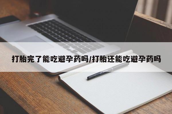 打胎药微信联系方式，打胎完了能吃避孕药吗/打胎还能吃避孕药吗
