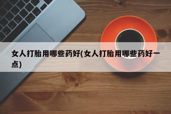 打胎药微信联系方式，女人打胎用哪些药好(女人打胎用哪些药好一点)