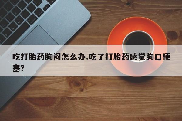 打胎药微信联系方式，吃打胎药胸闷怎么办.吃了打胎药感觉胸口梗塞？