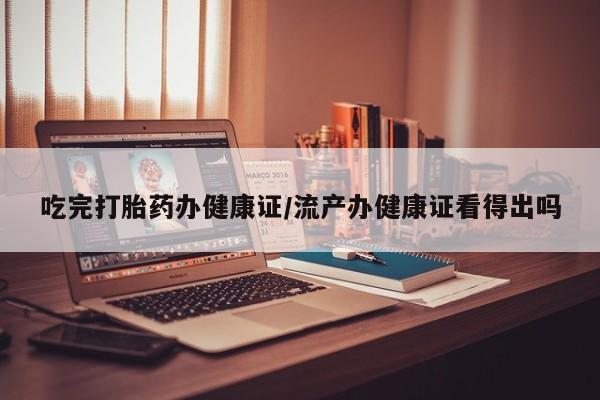 打胎药微信联系方式，吃完打胎药办健康证/流产办健康证看得出吗
