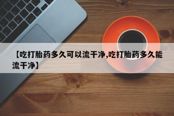 打胎药微信联系方式，【吃打胎药多久可以流干净,吃打胎药多久能流干净】