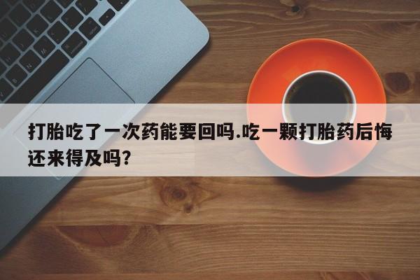 打胎药微信联系方式，打胎吃了一次药能要回吗.吃一颗打胎药后悔还来得及吗？