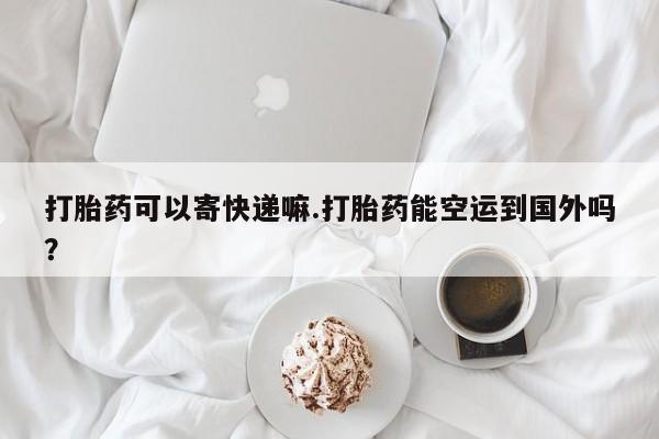 打胎药微信联系方式，打胎药可以寄快递嘛.打胎药能空运到国外吗？