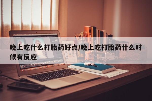 打胎药微信联系方式，晚上吃什么打胎药好点/晚上吃打胎药什么时候有反应