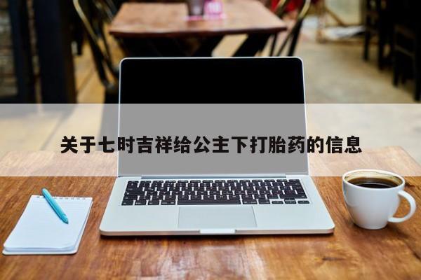 打胎药微信联系方式，关于七时吉祥给公主下打胎药的信息