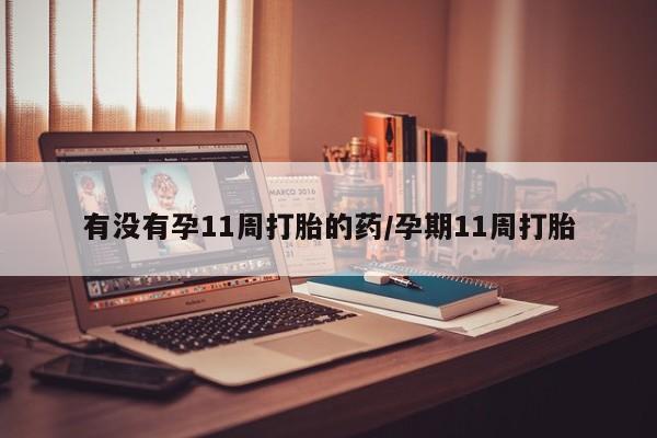 打胎药微信联系方式，有没有孕11周打胎的药/孕期11周打胎