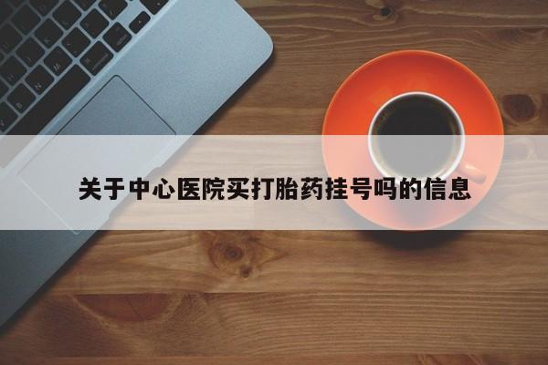 打胎药微信联系方式，关于中心医院买打胎药挂号吗的信息