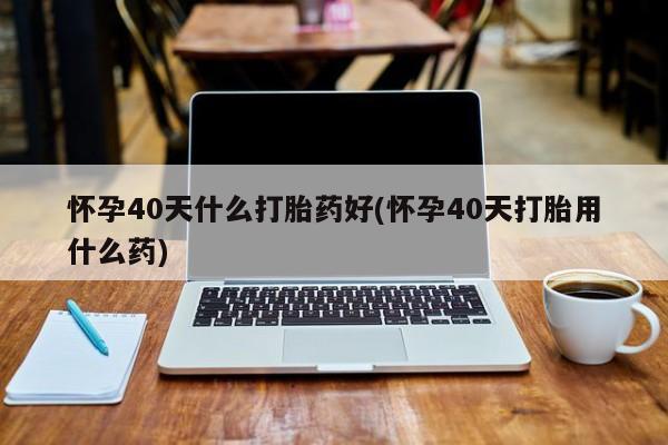 打胎药微信联系方式，怀孕40天什么打胎药好(怀孕40天打胎用什么药)