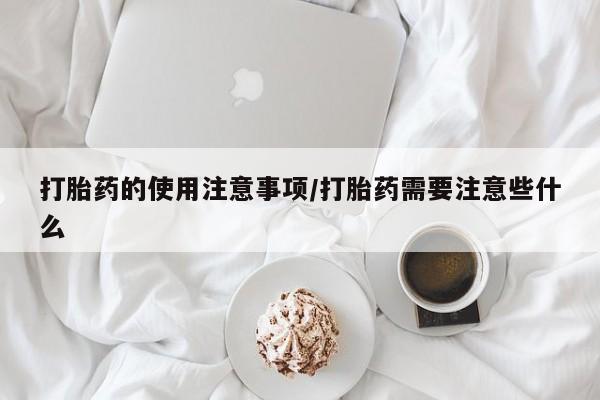 打胎药微信联系方式，打胎药的使用注意事项/打胎药需要注意些什么