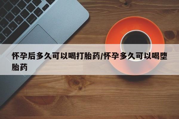 打胎药微信联系方式，怀孕后多久可以喝打胎药/怀孕多久可以喝堕胎药