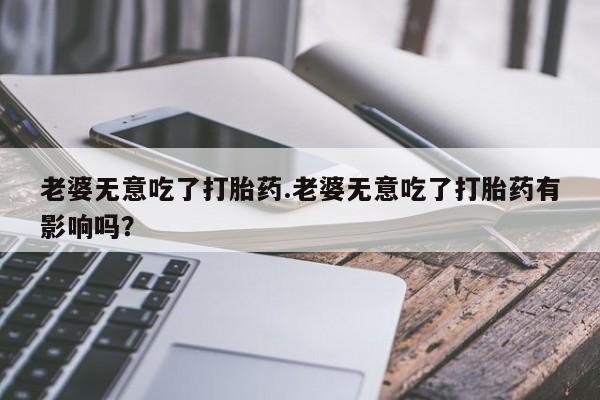 打胎药微信联系方式，老婆无意吃了打胎药.老婆无意吃了打胎药有影响吗？