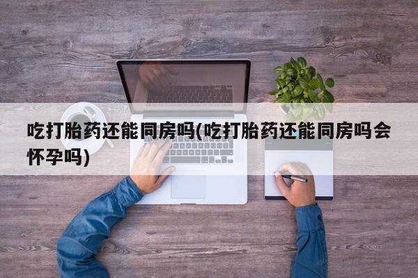 打胎药微信联系方式，吃打胎药还能同房吗(吃打胎药还能同房吗会怀孕吗)