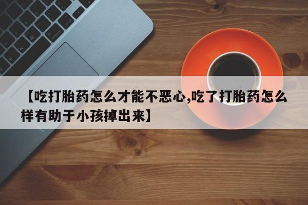 打胎药微信联系方式，【吃打胎药怎么才能不恶心,吃了打胎药怎么样有助于小孩掉出来】