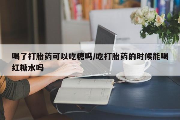 打胎药微信联系方式，喝了打胎药可以吃糖吗/吃打胎药的时候能喝红糖水吗