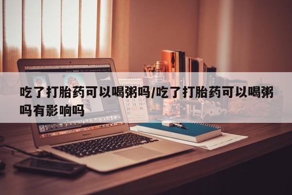 打胎药微信联系方式，吃了打胎药可以喝粥吗/吃了打胎药可以喝粥吗有影响吗