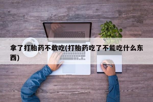 打胎药微信联系方式，拿了打胎药不敢吃(打胎药吃了不能吃什么东西)