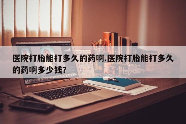 打胎药微信联系方式，医院打胎能打多久的药啊.医院打胎能打多久的药啊多少钱？