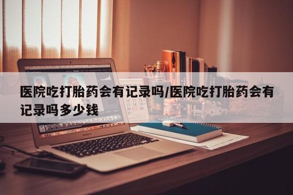 打胎药微信联系方式，医院吃打胎药会有记录吗/医院吃打胎药会有记录吗多少钱