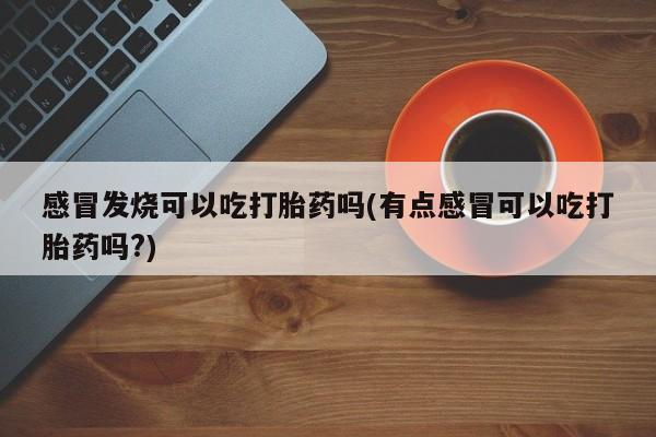 打胎药微信联系方式，感冒发烧可以吃打胎药吗(有点感冒可以吃打胎药吗?)
