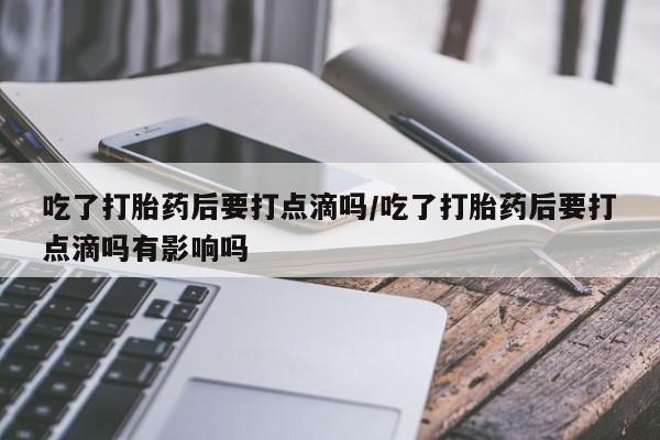打胎药微信联系方式，吃了打胎药后要打点滴吗/吃了打胎药后要打点滴吗有影响吗