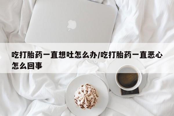 打胎药微信联系方式，吃打胎药一直想吐怎么办/吃打胎药一直恶心怎么回事
