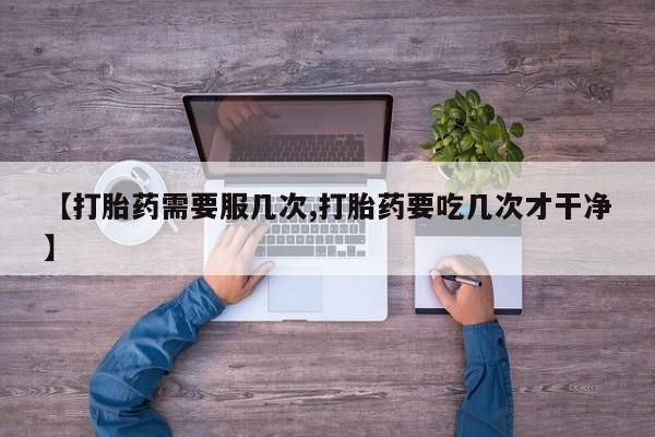 打胎药微信联系方式，【打胎药需要服几次,打胎药要吃几次才干净】