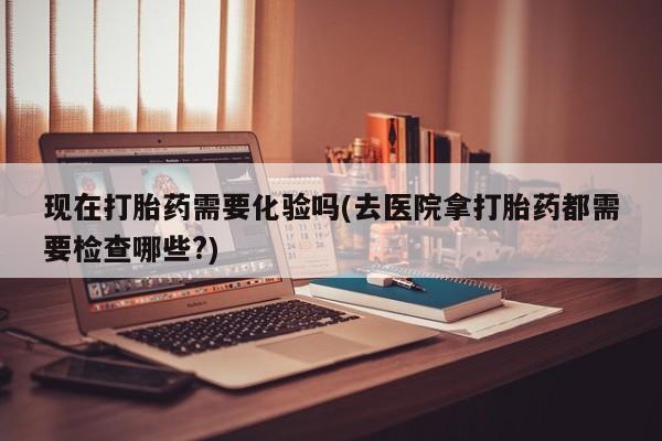 打胎药微信联系方式，现在打胎药需要化验吗(去医院拿打胎药都需要检查哪些?)