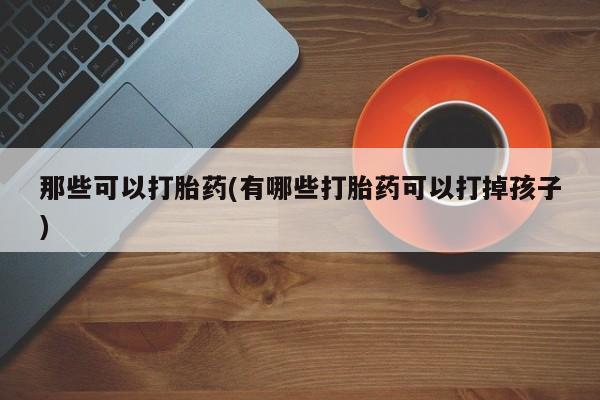 打胎药微信联系方式，那些可以打胎药(有哪些打胎药可以打掉孩子)