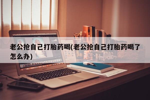 打胎药微信联系方式，老公抢自己打胎药喝(老公抢自己打胎药喝了怎么办)