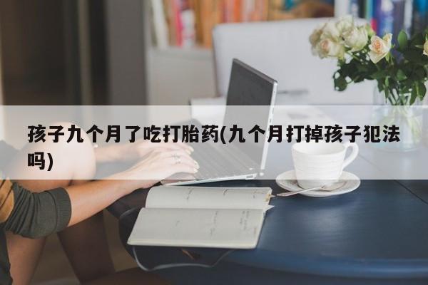 打胎药微信联系方式，孩子九个月了吃打胎药(九个月打掉孩子犯法吗)