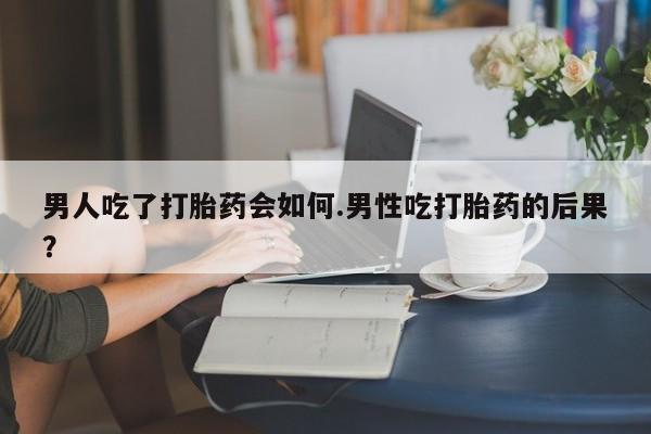 打胎药微信联系方式，男人吃了打胎药会如何.男性吃打胎药的后果？