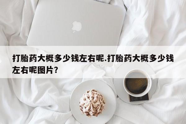打胎药微信联系方式，打胎药大概多少钱左右呢.打胎药大概多少钱左右呢图片？