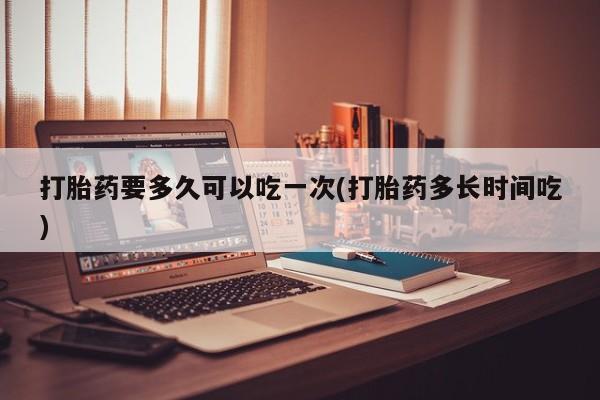 打胎药微信联系方式，打胎药要多久可以吃一次(打胎药多长时间吃)