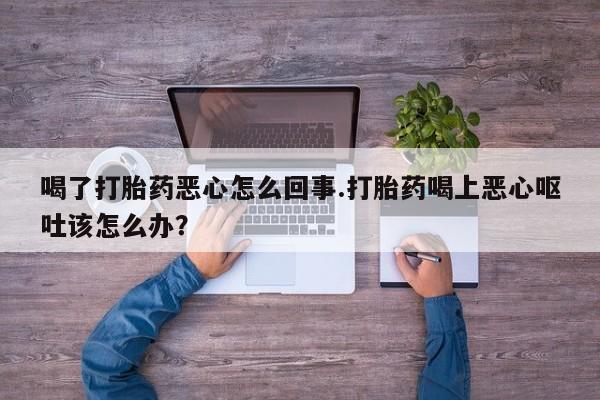 打胎药微信联系方式，喝了打胎药恶心怎么回事.打胎药喝上恶心呕吐该怎么办？