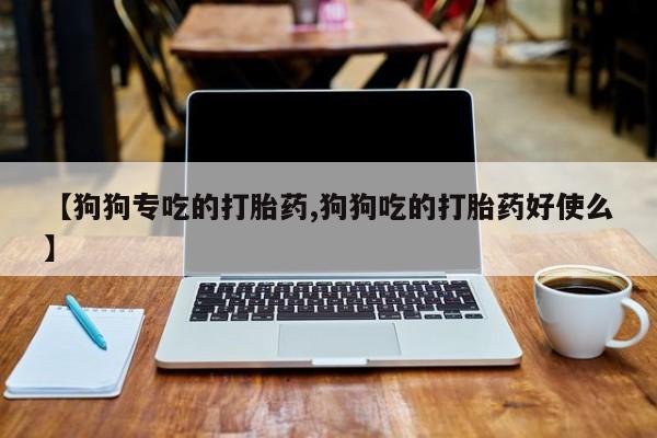 打胎药微信联系方式，【狗狗专吃的打胎药,狗狗吃的打胎药好使么】