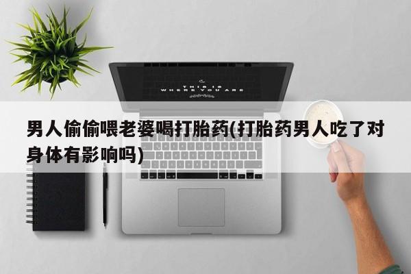 打胎药微信联系方式，男人偷偷喂老婆喝打胎药(打胎药男人吃了对身体有影响吗)
