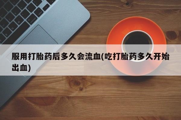打胎药微信联系方式，服用打胎药后多久会流血(吃打胎药多久开始出血)