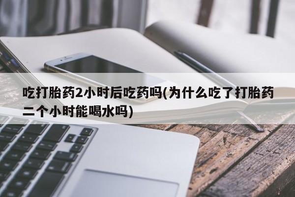 打胎药微信联系方式，吃打胎药2小时后吃药吗(为什么吃了打胎药二个小时能喝水吗)