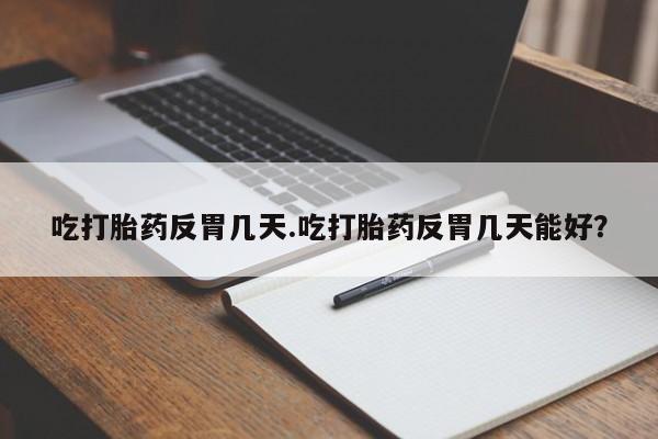 打胎药微信联系方式，吃打胎药反胃几天.吃打胎药反胃几天能好？