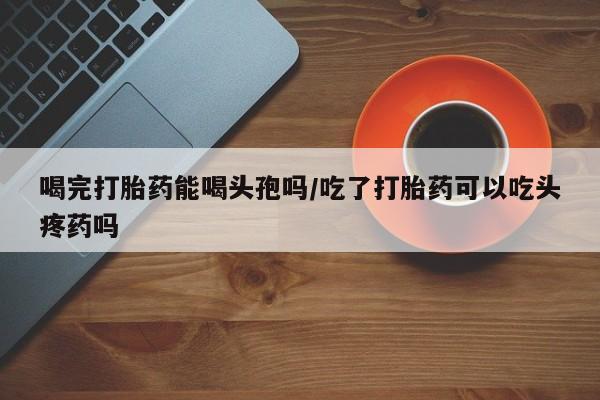 打胎药微信联系方式，喝完打胎药能喝头孢吗/吃了打胎药可以吃头疼药吗