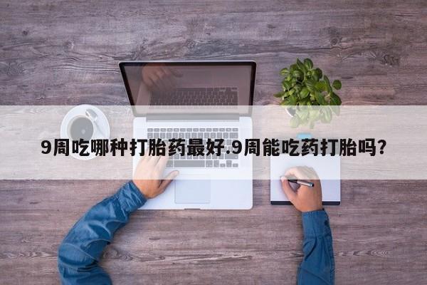 打胎药微信联系方式，9周吃哪种打胎药最好.9周能吃药打胎吗？