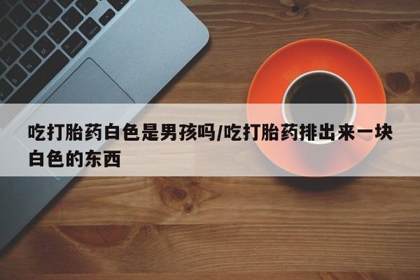 打胎药微信联系方式，吃打胎药白色是男孩吗/吃打胎药排出来一块白色的东西