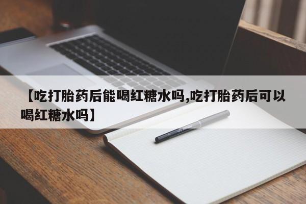 打胎药微信联系方式，【吃打胎药后能喝红糖水吗,吃打胎药后可以喝红糖水吗】