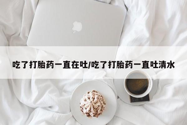 打胎药微信联系方式，吃了打胎药一直在吐/吃了打胎药一直吐清水