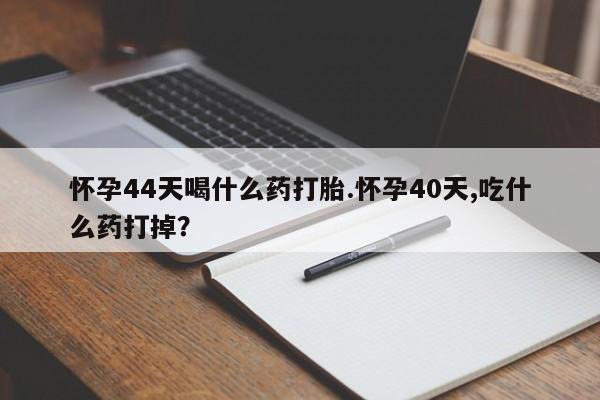 打胎药微信联系方式，怀孕44天喝什么药打胎.怀孕40天,吃什么药打掉？