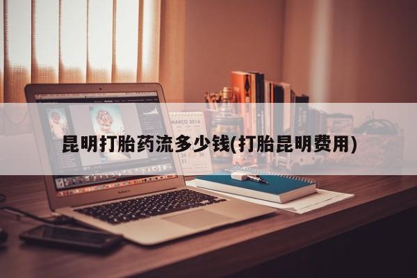 打胎药微信联系方式，昆明打胎药流多少钱(打胎昆明费用)