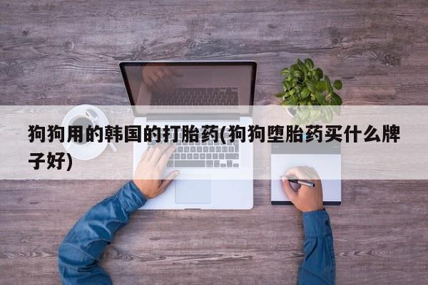 打胎药微信联系方式，狗狗用的韩国的打胎药(狗狗堕胎药买什么牌子好)